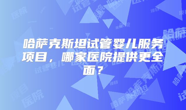 哈萨克斯坦试管婴儿服务项目，哪家医院提供更全面？