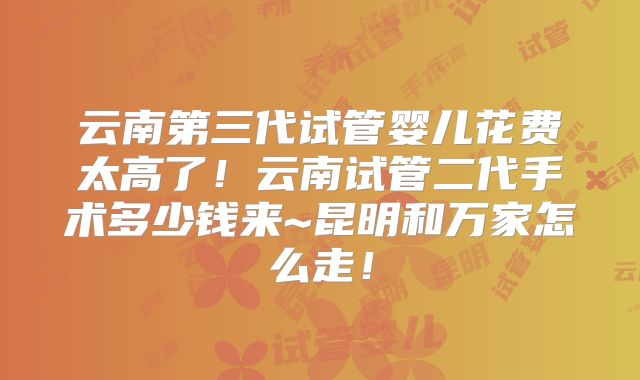 云南第三代试管婴儿花费太高了！云南试管二代手术多少钱来~昆明和万家怎么走！