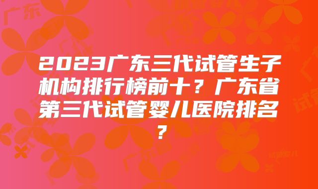 2023广东三代试管生子机构排行榜前十？广东省第三代试管婴儿医院排名？