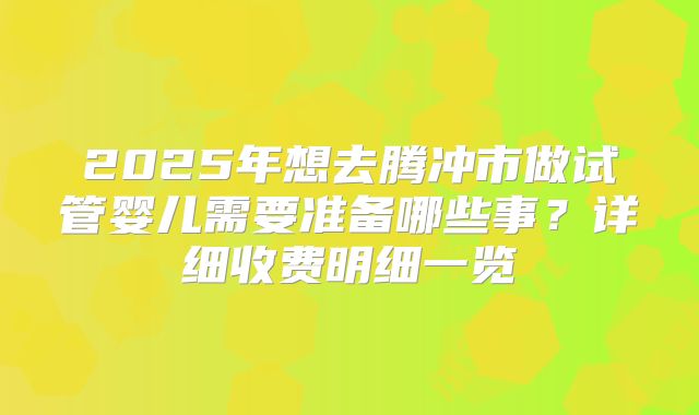 2025年想去腾冲市做试管婴儿需要准备哪些事？详细收费明细一览