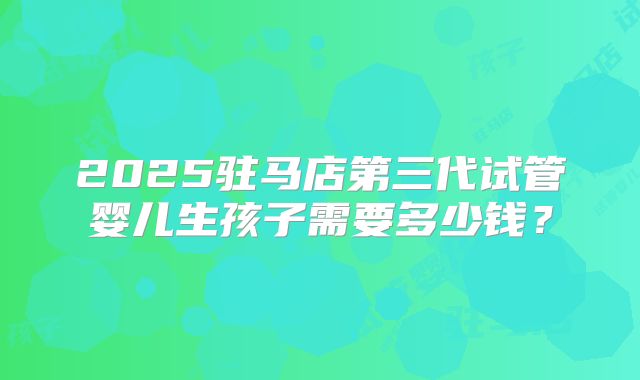 2025驻马店第三代试管婴儿生孩子需要多少钱？