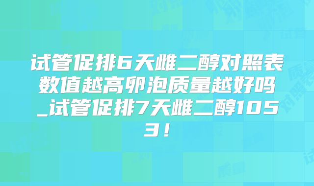 试管促排6天雌二醇对照表数值越高卵泡质量越好吗_试管促排7天雌二醇1053！