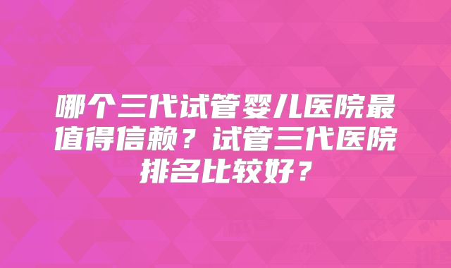 哪个三代试管婴儿医院最值得信赖？试管三代医院排名比较好？
