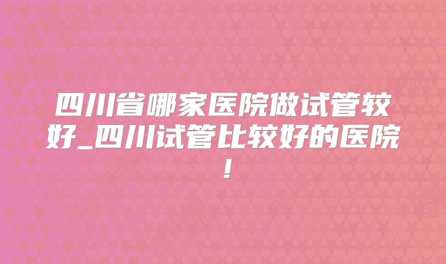 四川省哪家医院做试管较好_四川试管比较好的医院！