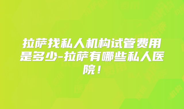 拉萨找私人机构试管费用是多少-拉萨有哪些私人医院！