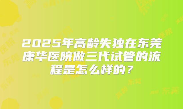 2025年高龄失独在东莞康华医院做三代试管的流程是怎么样的?