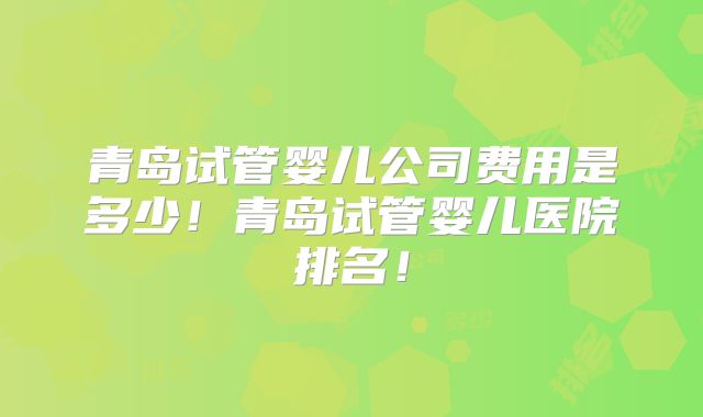 青岛试管婴儿公司费用是多少!青岛试管婴儿医院排名!