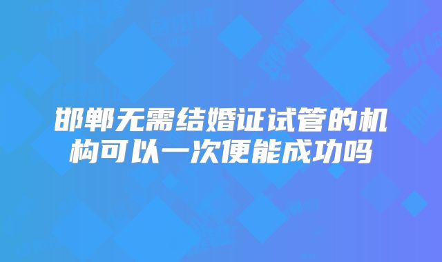 邯郸无需结婚证试管的机构可以一次便能成功吗