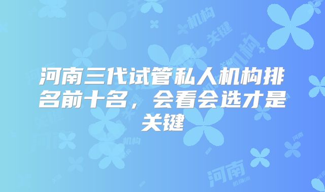 河南三代试管私人机构排名前十名，会看会选才是关键