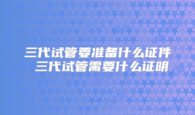 三代试管要准备什么证件 三代试管需要什么证明