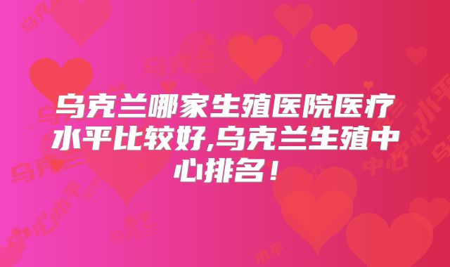 乌克兰哪家生殖医院医疗水平比较好,乌克兰生殖中心排名！
