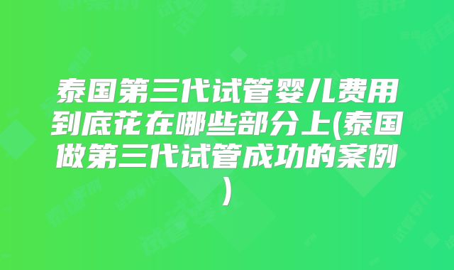 泰国第三代试管婴儿费用到底花在哪些部分上(泰国做第三代试管成功的案例)