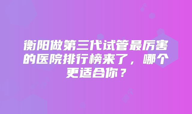 衡阳做第三代试管最厉害的医院排行榜来了,哪个更适合你?
