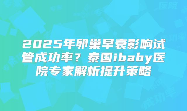 2025年卵巢早衰影响试管成功率？泰国ibaby医院专家解析提升策略