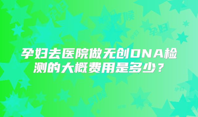 孕妇去医院做无创DNA检测的大概费用是多少？