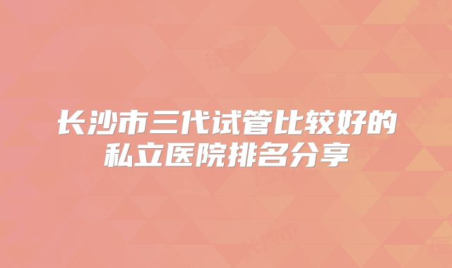 长沙市三代试管比较好的私立医院排名分享