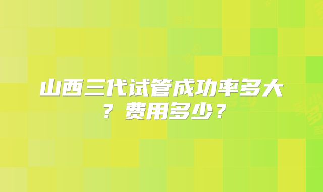 山西三代试管成功率多大？费用多少？