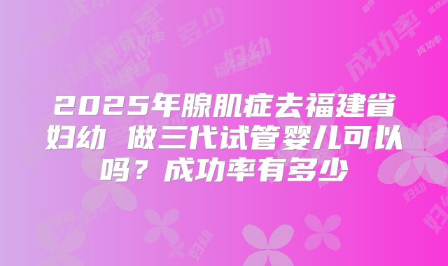 2025年腺肌症去福建省妇幼 做三代试管婴儿可以吗？成功率有多少