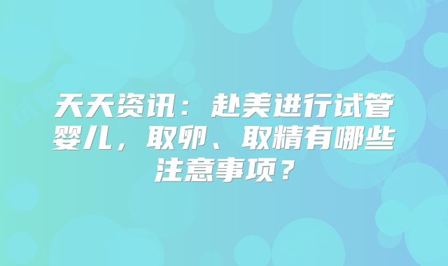 天天资讯：赴美进行试管婴儿，取卵、取精有哪些注意事项？