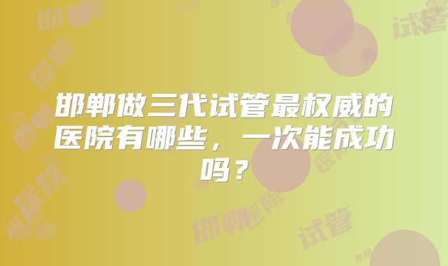 邯郸做三代试管最权威的医院有哪些，一次能成功吗？