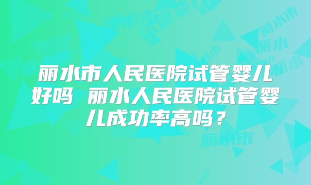 丽水市人民医院试管婴儿好吗 丽水人民医院试管婴儿成功率高吗？