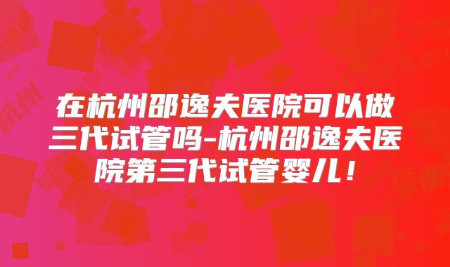 在杭州邵逸夫医院可以做三代试管吗-杭州邵逸夫医院第三代试管婴儿！
