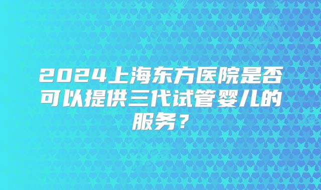 2024上海东方医院是否可以提供三代试管婴儿的服务?