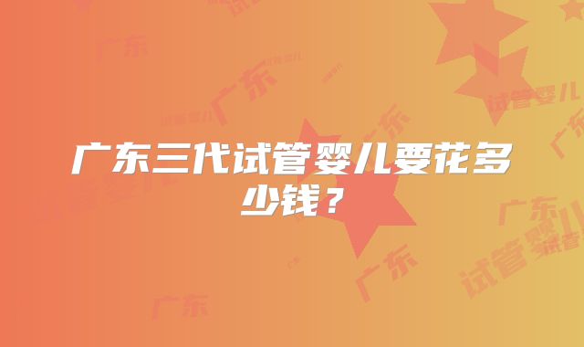 广东三代试管婴儿要花多少钱？