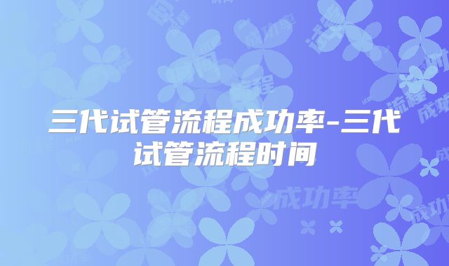 三代试管流程成功率-三代试管流程时间