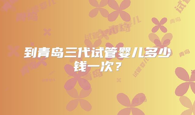 到青岛三代试管婴儿多少钱一次？