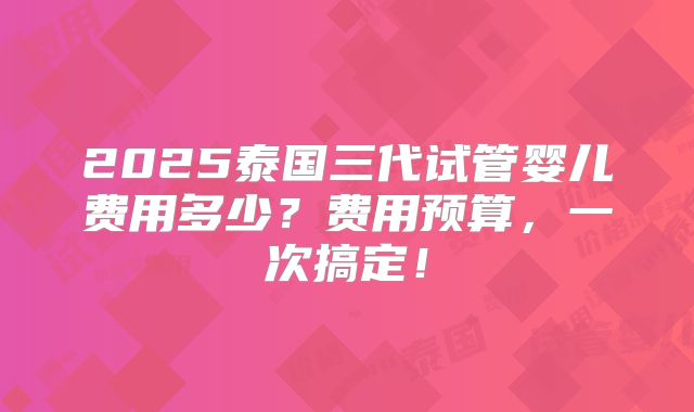 2025泰国三代试管婴儿费用多少？费用预算，一次搞定！