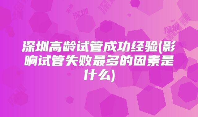 深圳高龄试管成功经验(影响试管失败最多的因素是什么)