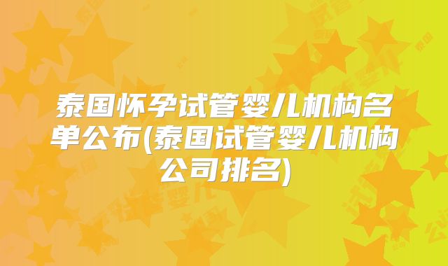 泰国怀孕试管婴儿机构名单公布(泰国试管婴儿机构公司排名)