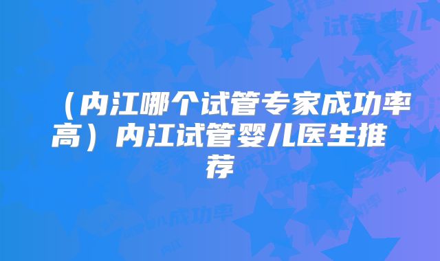 （内江哪个试管专家成功率高）内江试管婴儿医生推荐