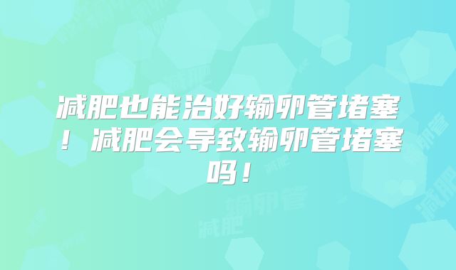 减肥也能治好输卵管堵塞！减肥会导致输卵管堵塞吗！