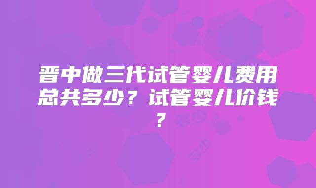 晋中做三代试管婴儿费用总共多少？试管婴儿价钱？