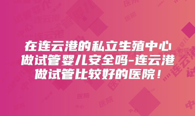 在连云港的私立生殖中心做试管婴儿安全吗-连云港做试管比较好的医院!
