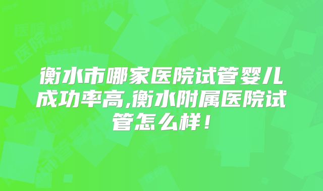 衡水市哪家医院试管婴儿成功率高,衡水附属医院试管怎么样!