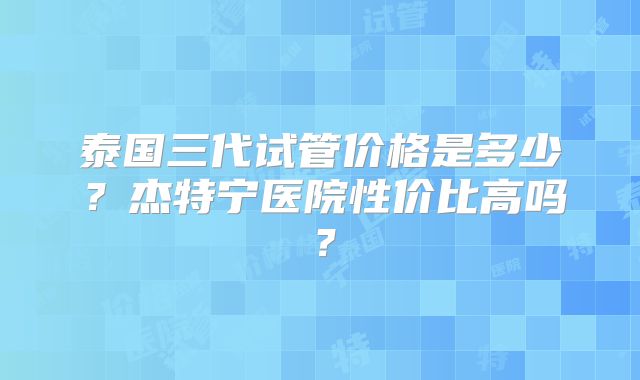 泰国三代试管价格是多少？杰特宁医院性价比高吗？