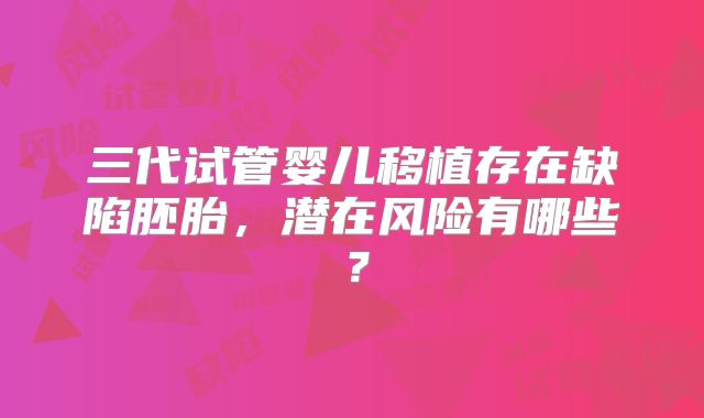 三代试管婴儿移植存在缺陷胚胎，潜在风险有哪些？