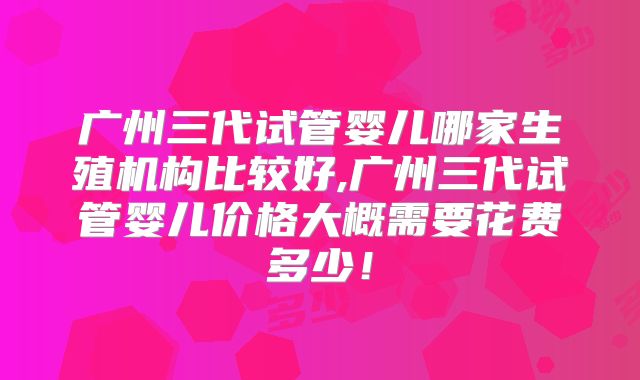 广州三代试管婴儿哪家生殖机构比较好,广州三代试管婴儿价格大概需要花费多少！