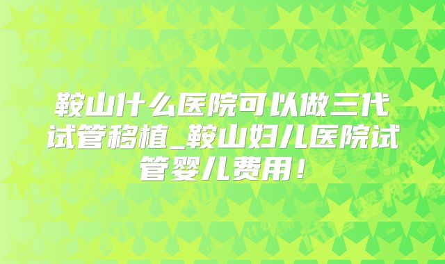 鞍山什么医院可以做三代试管移植_鞍山妇儿医院试管婴儿费用！