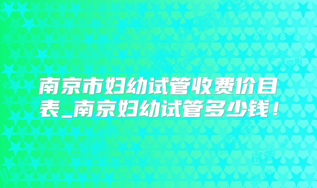 南京市妇幼试管收费价目表_南京妇幼试管多少钱！