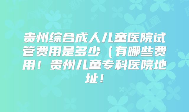 贵州综合成人儿童医院试管费用是多少(有哪些费用!贵州儿童专科医院地址!