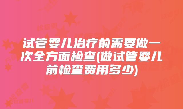 试管婴儿治疗前需要做一次全方面检查(做试管婴儿前检查费用多少)