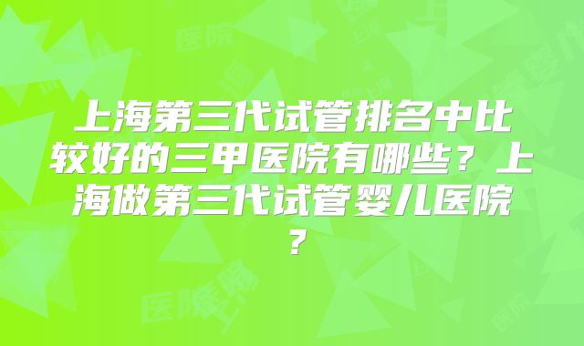 上海第三代试管排名中比较好的三甲医院有哪些？上海做第三代试管婴儿医院？