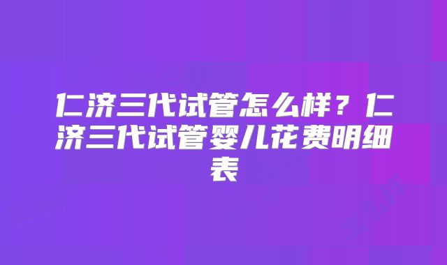 仁济三代试管怎么样?仁济三代试管婴儿花费明细表