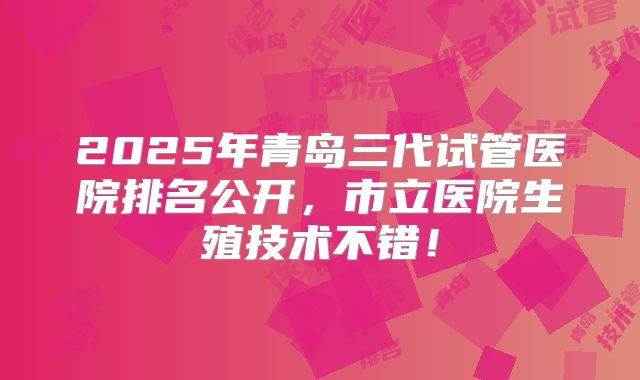 2025年青岛三代试管医院排名公开，市立医院生殖技术不错！