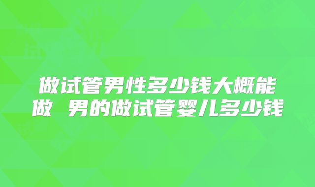 做试管男性多少钱大概能做 男的做试管婴儿多少钱