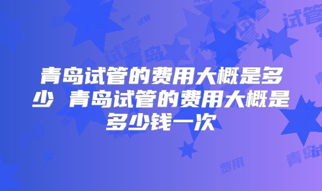 青岛试管的费用大概是多少 青岛试管的费用大概是多少钱一次